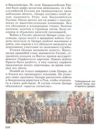 и Заальпийскую. Но если Предальпийская Гал­
лия была давно захвачена римлянами, то в За­
альпийской Галлии им принадлежала лишь
небольшая область. Цезарь поставил своей це­
лью подчинить Риму всю Заальпийскую
Галлию. Около десяти лет он воевал с населяв­
шими ее многочисленными племенами. Вся
эта обширная и плодородная страна, богатая
железом, золотом и строевым лесом, была по­
корена и объявлена римской провинцией.
Войны в Галлии принесли Цезарю славу пол­
ководца, груды золота и преданное войско. Сол­
даты получали от Цезаря двойное жалованье и
рабов, они верили в его обещание наградить их
земельными участками по окончании службы.
Успехи Цезаря вызывали зависть. Красс,
желая превзойти славу завоевателя Галлии, от­
правился походом на Восток против могущест­
венного Парфянского царства. Однако войско
Красса было разбито, а ему самому парфяне
предложили начать переговоры, во время кото­
рых его убили.
Помпей не только завидовал славе Цезаря, но
и боялся его чрезмерного усиления. Он угово­
рил сенат приказать Цезарю распустить войска
и безоружным вернуться в Рим, чтобы отчитать- Побежденный гал-
ся в своих действиях. В случае отказа Цезарь льский вождь сда-
объявлялся «врагом отечества». ет крепость Цезарю.
240
 