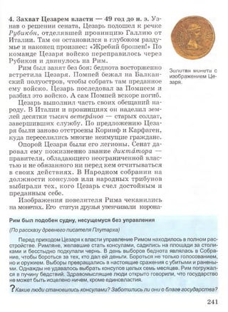 4. Захват Цезарем власти — 49 год до н. э. Уз­
нав о решении сената, Цезарь подошел к речке
Рубикон, отделявшей провинцию Галлию от
Италии. Там он остановился в глубоком разду­
мье и наконец произнес: «Жребий брошен!» По
команде Цезаря войско переправилось через
Рубикон и двинулось на Рим.
Рим был занят без боя: беднота восторженно „_ _ - - O U J I D I а И M U H t S l d О
встретила ХДозар-Я!. Помпеи бежал на. .Ьалкан” изобрэжвнием Ц©~
ский полуостров, чтобы собрать там преданное заря,
ему войско. Цезарь последовал за Помпеем и
разбил это войско. А сам Помпей вскоре погиб.
Цезарь выполнил часть своих обещаний на­
роду. В Италии и провинциях он наделил зем­
лей десятки тысяч ветеранов — старых солдат,
завершивших службу. По предложению Цеза­
ря были заново отстроены Коринф и Карфаген,
куда переселились многие неимущие граждане.
Опорой Цезаря были его легионы. Сенат да­
ровал ему пожизненно звание диктатора —
правителя, обладающего неограниченной влас­
тью и не обязанного ни перед кем отчитываться
в своих действиях. В Народном собрании на
должности консулов или народных трибунов
выбирали тех, кого Цезарь счел достойным и
преданным себе.
Изображения повелителя Рима чеканились
на монетах. Его статуи друзья увенчивали корона-
Рим был подобен судну, несущемуся без управления
(По рассказу древнего писателя Плутарха)
Перед приходом Цезаря к власти управление Римом находилось в полном рас­
стройстве. Римляне, желавшие стать консулами, садились на площади за столи­
ками и бесстыдно подкупали чернь. В день выборов беднота являлась в Собра­
ние, чтобы бороться за тех, кто дал ей деньги. Бороться не только голосованием,
но и оружием. Выборы превращались в настоящие сражения с убитыми и ранены­
ми. Однажды не удавалось выбрать консулов целых семь месяцев. Рим погружал­
ся в пучину бедствий. Здравомыслящие люди открыто говорили, что государство
не может быть исцелено ничем, кроме единовластия.
? Какие люди становились консулами? Заботились ли они о благе государства?
241
 