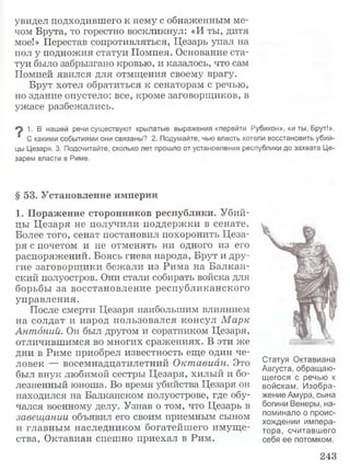 увидел подходившего к нему с обнаженным ме­
чом Брута, то горестно воскликнул: «И ты, дитя
мое!» Перестав сопротивляться, Цезарь упал на
пол у подножия статуи Помпея. Основание ста­
туи было забрызгано кровью, и казалось, что сам
Помпей явился для отмщения своему врагу.
Брут хотел обратиться к сенаторам с речью,
но здание опустело: все, кроме заговорщиков, в
ужасе разбежались.
1. В нашей речи существуют крылатые выражения «перейти Рубикон», «и ты, Брут!».
‘ С какими событиями они связаны? 2. Подумайте, чью власть хотели восстановить убий­
цы Цезаря. 3. Подсчитайте, сколько лет прошло от установления республики до захвата Це­
зарем власти в Риме.
§ 53. Установление империи
1. Поражение сторонников республики. Убий­
цы Цезаря не получили поддержки в сенате.
Более того, сенат постановил похоронить Цеза­
ря с почетом и не отменять ни одного из его
распоряжений. Боясь гнева народа, Брут и дру­
гие заговорщики бежали из Рима на Балкан­
ский полуостров. Они стали собирать войска для
борьбы за восстановление республиканского
управления.
После смерти Цезаря наибольшим влиянием
на солдат и народ пользовался консул М арк
Антоний. Он был другом и соратником Цезаря,
отличившимся во многих сражениях. В эти же
дни в Риме приобрел известность еще один че­
ловек — восемнадцатилетний Октавиан. Это
был внук любимой сестры Цезаря, хилый и бо­
лезненный юноша. Во время убийства Цезаря он
находился на Балканском полуострове, где обу­
чался военному делу. Узнав о том, что Цезарь в
завещании объявил его своим приемным сыном
и главным наследником богатейшего имуще­
ства, Октавиан спешно приехал в Рим.
Статуя Октавиана
Августа, обращаю­
щегося с речью к
войскам. Изобра­
жение Амура, сына
богини Венеры, на­
поминало о проис­
хождении импера­
тора, считавшего
себя ее потомком.
243
 