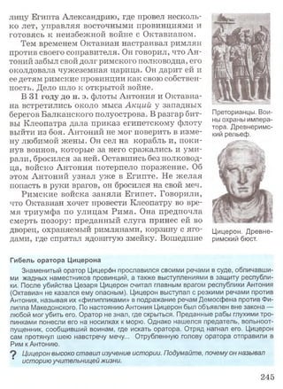 лицу Египта Александрию, где провел несколь­
ко лет, управляя восточными провинциями и
готовясь к неизбежной войне с Октавианом.
Тем временем Октавиан настраивал римлян
против своего соправителя. Он говорил, что Ан­
тоний забыл свой долг римского полководца, его
околдовала чужеземная царица. Он дарит ей и
ее детям римские провинции как свою собствен­
ность. Дело шло к открытой войне.
В 31 году до н. э. флоты Антония и Октавиа-
на встретились около мыса Акций у западных
берегов Балканского полуострова. В разгар бит­
вы Клеопатра дала приказ египетскому флоту
выйти из боя. Антоний не мог поверить в изме­
ну любимой жены. Он сел на корабль и, поки­
нув воинов, которые за него сражались и уми­
рали, бросился за ней. Оставшись без полковод­
ца, войско Антония потерпело поражение. Об
этом Антоний узнал уже в Египте. Не желая
попасть в руки врагов, он бросился на свой меч.
Римские войска заняли Египет. Говорили,
что Октавиан хочет провести Клеопатру во вре­
мя триумфа по улицам Рима. Она предпочла
смерть позору: преданный слуга принес ей во
дворец, охраняемый римлянами, корзину с яго­
дами, где спрятал ядовитую змейку. Вошедшие
Гибель оратора Цицерона
Знаменитый оратор Цицерон прославился своими речами в суде, обличавши­
ми жадных наместников провинций, а также выступлениями в защиту республи­
ки. После убийства Цезаря Цицерон считал главным врагом республики Антония
(Октавиан не казался ему опасным). Цицерон выступал с резкими речами против
Антония, называя их «филиппиками» в подражание речам Демосфена против Фи­
липпа Македонского. По настоянию Антония Цицерон был объявлен вне закона —
любой мог убить его. Оратор не знал, где скрыться. Преданные рабы глухими тро­
пинками понесли его на носилках к морю. Однако нашелся предатель, вольноот­
пущенник, сообщивший воинам, где искать оратора. Отряд нагнал его. Цицерон
сам протянул шею навстречу мечу... Отрубленную голову оратора отправили в
Рим кАнтонию.
9 Цицерон высоко ставил изучение истории. Подумайте, почему он называл
' историю учительницей жизни.
Преторианцы. Вои­
ны охраны импера­
тора. Древнеримс­
кий рельеф.
Цицерон. Древне­
римский бюст.
245
 