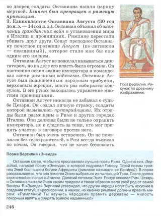 во дворец солдаты Октавиана нашли царицу
мертвой. Египет был превращен в римскую
провинцию.
3. Единовластие Октавиана Августа (30 год
до н. э. — 14 год н. э.). Октавиан объявил об окон­
чании гражданских войн и установлении мира
в Италии и провинциях. Римляне перестали
убивать друг друга. Сенат преподнес Октавиа-
ну почетное прозвище Август (по-латински
— свящ енный), которое стало как бы еще
одним его именем.
Октавиан Август не пожелал называться дик­
татором, но на деле его власть была огромна. Он
постоянно носил звание императора и командо­
вал всеми римскими войсками. Октавиан Ав­
густ был пожизненным народным трибуном,
верховным жрецом, много раз избирался кон­
сулом. В его руках находилось управление мно­
гими провинциями.
Октавиан Август никогда не забывал о судь­
бе Цезаря. Он создал личную стражу, солдаты
которой назывались преторианцами. Их отря­
ды были размещены в Риме и других городах
Италии. Они должны были не только охранять
императора, но и следить за теми, кто мог при­
нять участие в заговоре против него.
Октавиан был очень осторожен. Он не появ­
лялся без телохранителей, в Рим всегда въезжал
по ночам. Он говорил, что не хочет беспокоить
Поэт Вергилий. Ри­
сунок по древнему
изображению.
Поэма Вергилия «Энеида»
Октавиан хотел, чтобы его прославляли лучшие поэты Рима. Один из них, Вер­
гилий, написал поэму «Энеида», в которой подражал Гомеру. Герой поэмы троя­
нец Эней был сыном богини Афродиты (римляне называли ее Венерой). В поэме
рассказывается, что она помогла Энею выбраться из пылающей Трои. После долгих
странствий он попал в Италию. Далекий потомок Энея Ромул основал Рим. Цезарь
и Октавиан считали Энея своим предком и таким образом вели свой род от самой
Венеры. В «Энеиде» Вергилий утверждал, что другие народы могут быть искуснее в
создании статуй, в красноречии, в науках, но именно римляне должны править ми­
ром: «Римлянин! Ты научись народами править державно — милость
покорным являть и смирять войною надменных!»
246
 
