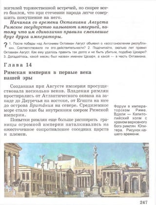 жителей торжественной встречей, но скорее все­
го боялся, что при стечении народа легче совер­
шить покушение на него.
Начиная со времени Октавиана Августа
Римское государство называют империей, по­
тому что им единолично правили сменявшие
друг друга императоры.
*2 1■После победы над Антонием Октавиан Август объявил о «восстановлении республи-
■ ки». Соответствовало ли это действительности? 2. Подсчитайте, сколько лет правил
Октавиан Август. Как ему удалось править так долго и не быть убитым, подобно Цезарю?
3. Догадайтесь, какой месяц был назван именем Цезаря, а какой — в честь Октавиана.
Г л а в а 14
Римская империя в первые века
нашей эры
Созданная при Августе империя просуще­
ствовала несколько веков. Владения римлян
простирались от Атлантического океана на за­
паде до Двуречья на востоке, от Египта на юге
до острова Британия на севере. Средиземное Форум в импера-
море стало как бы внутренним озером Римской торском Риме,
империи. Вдали — Капито-
Попытки римлян еще больше расширить гра- лиискии холм с
^ „ храмом верховного
ницы огромной империи наталкивались на §0Га римЛяН юпи_
ожесточенное сопротивление соседних царств тера. Рисунок на-
и племен. шего времени.
247
 