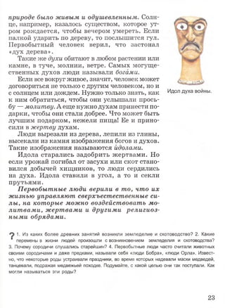 природе было живым и одушевленным. Солн­
це, например, казалось существом, которое ут­
ром рождается, чтобы вечером умереть. Если
палкой ударить по дереву, то послышится гул.
Первобытный человек верил, что застонал
«дух дерева».
Такие же духи обитают в любом растении или
камне, в туче, молнии, ветре. Самых могуще­
ственных духов люди называли богами.
Если все вокруг живое, значит, человек может
договориться не только с другим человеком, но и
с солнцем или дождем. Нужно только знать, как
к ним обратиться, чтобы они услышали прось­
бу —молитву. А еще нужно духам принести по­
дарки, чтобы они стали добрее. Что может быть
лучшим подарком, нежели пища! Ее и прино­
сили в жертву духам.
Люди вырезали из дерева, лепили из глины,
высекали из камня изображения богов и духов.
Такие изображения называются идолами.
Идола старались задобрить жертвами. Но
если урожай погибал от засухи или скот стано­
вился добычей хищников, то люди сердились
на духа. Идола ставили в угол, а то и секли
прутьями.
Первобытные люди верили в то, что их
жизнью управляют сверхъестественные си­
лы, на которые можно воздействовать мо­
литвами, жертвами и другими религиоз­
ными обрядами.
1. Из каких более древних занятий возникли земледелие и скотоводство? 2. Какие
" перемены в жизни людей произошли с возникновением земледелия и скотоводства?
3. Почему сородичи слушались старейшин? 4. Первобытные люди часто считали животных
своими сородичами и даже предками, называли себя «люди Бобра», «люди Орла». Извест­
но, что некоторые роды устраивали праздники, во время которых надевали маски медведей,
танцевали, подражая медвежьей походке. Подумайте, с какой целью они так поступали. Как
могли называться эти роды?
Идол духа войны.
23
 