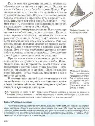Как и многие древние народы, германцы
обожествляли явления природы. Одним из
главных богов у них был бог грозы Дбнар. Гер­
манцы верили, что он мчится по небу в громко
стучащей колеснице. Когда его огненно-рыжая
борода мелькает в просвете туч, сверкает мол­
ния. Швыряет бог свой тяжелый молот — гре­
мит гром. С грохотом прокатившись по небу,
возвращается молот в руки бога.
4. Что известно о предках славян. Восточнее гер­
манцев на обширных пространствах Европы
жили предки славянских народов (в том числе
русских, украинцев, белорусов). Римские писа­
тели называли эти племена венедами. Так как
венеды жили довольно далеко от границ импе­
рии, римляне недостаточно хорошо знали их
жизнь. Вот почему сообщения древних писате­
лей о предках славян отрывочны. Больше све­
дений дают археологические раскопки.
Предки славян жили в основном среди лесов,
жилищем им служили землянки и избы. Зани­
мались они, как и германцы, земледелием, ско­
товодством и охотой. Были у них ремесла — куз­
нечное, оружейное и другие. Предки славян
поклонялись богам солнца, грозового неба и
многим другим.
В первые века нашей эры славянские пле­
мена двигались на юг, постепенно заселяя все
новые и новые области. Наконец, они прибли­
зились к границам империи.
Мильный камень.
Так назывались
придорожные стол­
бы, стоящие один
от другого на рас­
стоянии мили
(римская миля —
около 1,5 км)
1. Покажите на карте (с. 221) территорию Римской империи в период ее расцвета.
‘ Найдите границы империи — римско-парфянскую и римско-германскую. 2. Какие изве­
стные вам древние народы и страны оказались под властью римлян?
Дороги Римской империи
Римляне прокладывали дороги, связывавшие Рим с самыми удаленными угол­
ками империи. Дороги мостились каменными плитами. На дорогах находились
станции, где можно было переночевать, получить лошадей или запряженную быка­
ми повозку. По дорогам шли легионы, везли императорскую почту и товары. Рим­
ские дороги используются и в наши дни.
Оружие славян. На­
ходки археологов.
1X X IX
I IMP CAtSAR
мтдаУА-к
;!ШЙ-ТМИВН
i м и Е и т о с :
пктммям
ajfl-MPViOif !
р.р
Щ VIAM-A-ВШЯЛ?|
Й Й !Ы Й 5!У > «*гаК а f
SYA FBOI
250
 