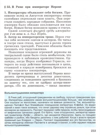 § 5 5 . В Р и м е п р и и м п е р а т о р е Н е р о н е
1 . И м п е р а т о р ы о б ъ я в л я ю т с е б я б о г а м и . Пра­
вившие вслед за Августом императоры всеми
способами укрепляли свою власть. Они пере­
стали созывать народные собрания. Население
империи было обязано поклоняться им как
богам. Новым богам возводили храмы и статуи.
Самой зловещей фигурой среди императо­
ров 1-го века н. э. был Нерон.
2 . А к т е р н а и м п е р а т о р с к о м т р о н е . Нерон счи­
тал себя великим поэтом и актером. Он читал
в театре свои стихи, выступал в ролях героев
греческих трагедий. Римляне обязаны были
посещать эти представления.
Появление владыки огромной державы на
театральной сцене было столь необычным, что
приводило к забавным происшествиям. Од­
нажды, когда Нерон изображал Геракла, ко­
торого по ходу действия заковывали в цепи,
стоявший в карауле новобранец бросился на
сцену «спасать» императора.
В театре во время выступлений Нерона нахо­
дились преторианцы и десятки доносчиков,
следивших за поведением зрителей и бравших
на заметку тех, кто не одобрял актера-импе-
ратора. «По их донесениям, — писал знамени-
Вольноотпущенники императора
В Риме раб, отпущенный гражданином на свободу, получал гражданские пра­
ва. Императоры доверяли своим вольноотпущенникам больше, чем сенаторам.
Они осыпали их милостями, назначали на важные должности. Так, вольноотпу­
щенник Паллант был ближайшим помощником императора Клавдия. Он ведал
казной и имел такое влияние, что сенат даровал ему огромные деньги, при этом
восхваляя за скромность. Паллант придумал себе предков, якобы происходивших
от мифических греческих царей. Его брата, тоже отпущенника, император назна­
чил правителем Иудеи — области, где находился Иерусалим. Здесь он поощрял
грабежи и разбои, ибо бандиты делились с ним добычей. Когда к власти пришел
приемный сын Клавдия — Нерон, Паллант поддерживал все его бесчинства, но
затем император обвинил Палланта в заговоре и казнил, а себя окружил новыми
вольноотпущенниками.
253
 