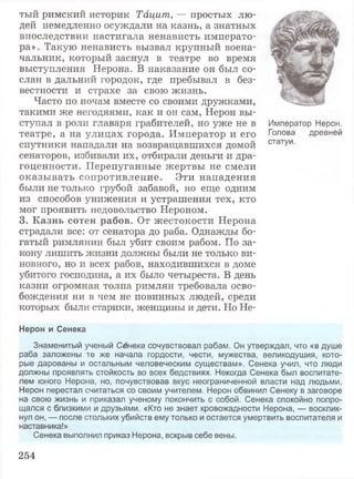 тый римский историк Тацит, — простых лю­
дей немедленно осуждали на казнь, а знатных
впоследствии настигала ненависть императо­
ра». Такую ненависть вызвал крупный воена­
чальник, который заснул в театре во время
выступления Нерона. В наказание он был со­
слан в дальний городок, где пребывал в без­
вестности и страхе за свою жизнь.
Часто по ночам вместе со своими дружками,
такими же негодяями, как и он сам, Нерон вы­
ступал в роли главаря грабителей, но уже не в Император Нерон,
театре, а на улицах города. Император и его Голова древней
спутники нападали на возвращавшихся домой статУи-
сенаторов, избивали их, отбирали деньги и дра­
гоценности. Перепуганные жертвы не смели
оказывать сопротивление. Эти нападения
были не только грубой забавой, но еще одним
из способов унижения и устрашения тех, кто
мог проявить недовольство Нероном.
3. Казнь сотен рабов. От жестокости Нерона
страдали все: от сенатора до раба. Однажды бо­
гатый римлянин был убит своим рабом. По за­
кону лишить жизни должны были не только ви­
новного, но и всех рабов, находившихся в доме
убитого господина, а их было четыреста. В день
казни огромная толпа римлян требовала осво­
бождения ни в чем не повинных людей, среди
которых были старики, женщины и дети. Но Не-
Нерон и Сенека
Знаменитый ученый Сенека сочувствовал рабам. Он утверждал, что «в душе
раба заложены те же начала гордости, чести, мужества, великодушия, кото­
рые дарованы и остальным человеческим существам». Сенека учил, что люди
должны проявлять стойкость во всех бедствиях. Некогда Сенека был воспитате­
лем юного Нерона, но, почувствовав вкус неограниченной власти над людьми,
Нерон перестал считаться со своим учителем. Нерон обвинил Сенеку в заговоре
на свою жизнь и приказал ученому покончить с собой. Сенека спокойно попро­
щался с близкими и друзьями. «Кто не знает кровожадности Нерона, — восклик­
нул он, — после стольких убийств ему только и остается умертвить воспитателя и
наставника!»
Сенека выполнил приказ Нерона, вскрыв себе вены.
254
 