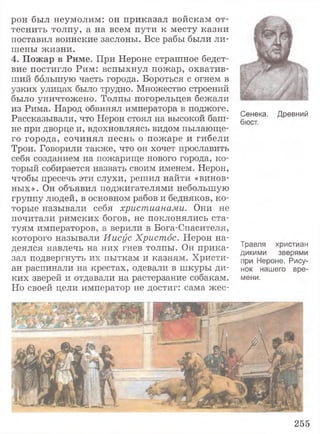 рон был неумолим: он приказал войскам от­
теснить толпу, а на всем пути к месту казни
поставил воинские заслоны. Все рабы были ли­
шены жизни.
4 . П о ж а р в Р и м е . При Нероне страшное бедст­
вие постигло Рим: вспыхнул пожар, охватив­
ший большую часть города. Бороться с огнем в
узких улицах было трудно. Множество строений
было уничтожено. Толпы погорельцев бежали
из Рима. Народ обвинял императора в поджоге.
Рассказывали, что Нерон стоял на высокой баш­
не при дворце и, вдохновляясь видом пылающе­
го города, сочинял песнь о пожаре и гибели
Трои. Говорили также, что он хочет прославить
себя созданием на пожарище нового города, ко­
торый собирается назвать своим именем. Нерон,
чтобы пресечь эти слухи, решил найти «винов­
ных». Он объявил поджигателями небольшую
группу людей, в основном рабов и бедняков, ко­
торые называли себя христианами. Они не
почитали римских богов, не поклонялись ста­
туям императоров, а верили в Бога-Спасителя,
которого называли Иисус Христос. Нерон на­
деялся навлечь на них гнев толпы. Он прика­
зал подвергнуть их пыткам и казням. Христи­
ан распинали на крестах, одевали в шкуры ди­
ких зверей и отдавали на растерзание собакам.
Но своей цели император не достиг: сама жес-
Сенека. Древний
бюст.
Травля христиан
дикими зверями
при Нероне. Рису­
нок нашего вре­
мени.
255
 