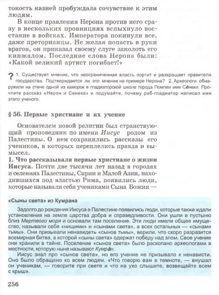 токость казней пробуждала сочувствие к этим
людям.
В конце правления Нерона против него сра­
зу в нескольких провинциях вспыхнуло вос­
стание в войсках. Императора покинули все,
даже преторианцы. Не желая попасть в руки
врагов, он приказал своему слуге заколоть его
кинж алом. Последние слова Нерона были:
«Какой великий артист погибает!»
^ 1. Существует мнение, что неограниченная власть портит и развращает правителя
государства. Подтверждается ли это мнение на примере Нерона? 2. Археологи обна­
ружили на стене одной из каморок в гладиаторской школе города Помпеи имя Сенеки. Про­
чтите рассказ «Нерон и Сенека» и подумайте, почему раб-гладиатор написал имя
этого ученого.
§ 56. Первые христиане и их учение
Основателем новой религии был странствую­
щий проповедник по имени Иисус родом из
Палестины. О нем сохранились рассказы его
учеников, в которых переплелись правда и вы­
мысел.
1. Что рассказывали первые христиане о жизни
Иисуса. Почти две тысячи лет назад в городах
и селениях Палестины, Сирии и Малой Азии, нахо­
дившихся под властью Рима, появились люди,
которые называли себя учениками Сына Божия —
«Сыны света» из Кумрана
Задолго до рождения Иисуса в Палестине появились люди, которые также ждали
установления на земле царства добра и справедливости. Они ушли в пустыню
близ Мертвого моря и основали там поселение. Эти люди имели общее имуще­
ство, называли себя «нищими» и «сынами света», а всех остальных — «сынами
тьмы». Они призывали ненавидеть «сынов тьмы», верили, что скоро разразится
всемирная битва, в которой «сыны света» одержат победу над злом. Свое учение
они хранили в тайне. Поселение «сынов света» было раскопано археологами в
местности, которую ныне называют Кумран.
Иисус знал про «сынов света», но его учение не призывало к ненависти.
Оно было обращено ко всем людям. «Что говорю вам в темноте, — внушал
он ученикам, — говорите при свете и что на ухо слышите, возвещайте всем
с крыш».
256
 