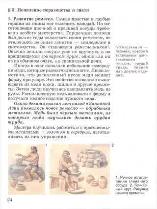 § 5. Появление неравенства и знати
1. Развитие ремесел. Самые простые и грубые
горшки из глины мог вылепить каждый. Но из­
готовление прочной и красивой посуды требо­
вало особого мастерства. Горшечник должен
был долгие годы овладевать своим ремеслом, не
отвлекаясь на иные занятия — земледелие и
скотоводство. Он становился ремесленником1.
Обычно лепили сосуды уже не вручную, а на
вращающемся гончарном круге, обжигали их
не на обычном очаге, а в специальной печи.
Иногда в очаг попадали небольшие самород­
ки меди, которые размягчались в огне. Люди за­
метили, что раскаленный кусок меди меняет
форму при ударе. Это свойство позволило выко­
вывать из меди ножи, шилья и другие предме­
ты. Затем люди научились выплавлять медь из
руды. Расплавленную медь заливали в форму и
получали медное изделие нужного вида.
Около девяти тысяч лет назад в Западной
Азии появилось новое ремесло — обработка
металлов. Медь была первым металлом, из
которого люди научились делать орудия
труда.
Мастера научились работать и с драгоценны­
ми металлами — золотом и серебром, изготав­
ливать из них украшения.
1Ремесленник —
человек, который
занимается изго­
товлением
сосудов, орудий
труда, тканей
или других изде­
лий.
1. Ручное изготов­
ление глиняного
сосуда. 2. Гончар­
ный круг. Рисунки
нашего времени.
24
 