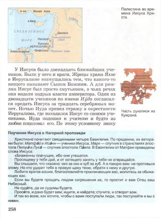 Палестина во вре­
мена Иисуса Хри­
ста.
У Иисуса было двенадцать ближайших уче­
ников. Были у него и враги. Жрецы храма Яхве
в Иерусалиме возмущались тем, что какого-то
нищего называют Сыном Божиим. А для рим­
лян Иисус был просто смутьяном, в чьих речах
они видели подрыв власти императора. Один из
двенадцати учеников по имени Иуда согласил­
ся предать Иисуса за тридцать серебряных мо­
нет. Ночью Иуда привел стражу в окрестности
Иерусалима, где находился Иисус со своими уче­
никами. Иуда подошел к учителю и будто из
любви поцеловал его. По этому условному знаку
Поучения Иисуса в Нагорной проповеди
Христиане почитают священными четыре Евангелия. По преданию, их автора­
ми были: Матфей и Иоанн — ученики Иисуса, Марк— спутник в странствиях апос­
тола Петра и Лука — спутник апостола Павла. В Евангелии от Матфея приведены
слова Иисуса:
«Блаженны плачущие, ибо они утешатся.
Просящему у тебя дай, и от хотящего занять у тебя не отвращайся.
Вы слышали, что сказано: око за око и зуб за зуб. А я говорю вам: не противься
злому. Но кто ударит тебя в правую щеку твою, обрати к нему и другую.
Любите врагов ваших, благословляйте проклинающих вас, молитесь за обижа­
ющих вас.
Если вы будете прощать людям согрешения их, то простит и вам Отец ваш
Небесный.
Не судйте, да не судимы будете.
Просите, и дано будет вам; ищите, и найдете; стучите, и отворят вам.
И так во всем, как хотите, чтобы с вами поступали люди, так поступайте и вы с
ними».
Часть рукописи из
Кумрана.
«Ш|Ь в г '
V4»'.r«TSr WVT #v
да V7^I УХsinmfw
258
 