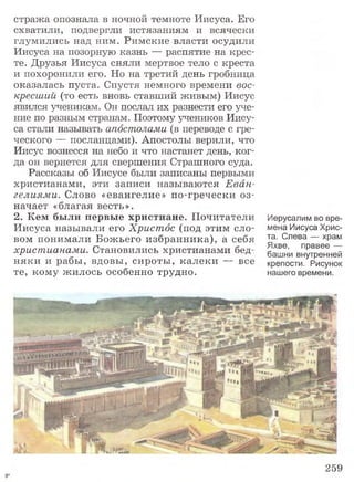 стража опознала в ночной темноте Иисуса. Его
схватили, подвергли истязаниям и всячески
глумились над ним. Римские власти осудили
Иисуса на позорную казнь — распятие на крес­
те. Друзья Иисуса сняли мертвое тело с креста
и похоронили его. Но на третий день гробница
оказалась пуста. Спустя немного времени вос­
кресший (то есть вновь ставший живым) Иисус
явился ученикам. Он послал их разнести его уче­
ние по разным странам. Поэтому учеников Иису­
са стали называть апостолами (в переводе с гре­
ческого — посланцами). Апостолы верили, что
Иисус вознесся на небо и что настанет день, ког­
да он вернется для свершения Страшного суда.
Рассказы об Иисусе были записаны первыми
христианами, эти записи называются Еван­
гелиями. Слово «евангелие» по-гречески оз­
начает «благая весть».
2. Кем были первые христиане. Почитатели
Иисуса называли его Христос (под этим сло­
вом понимали Божьего избранника), а себя
христианами. Становились христианами бед­
няки и рабы, вдовы, сироты, калеки — все
те, кому жилось особенно трудно.
Иерусалим во вре­
мена Иисуса Хрис­
та. Слева — храм
Яхве, правее —
башни внутренней
крепости. Рисунок
нашего времени.
259
 