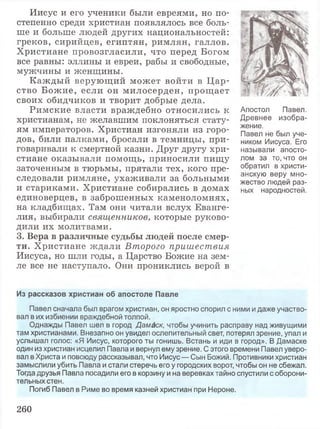 Иисус и его ученики были евреями, но по­
степенно среди христиан появлялось все боль­
ше и больше людей других национальностей:
греков, сирийцев, египтян, римлян, галлов.
Христиане провозгласили, что перед Богом
все равны: эллины и евреи, рабы и свободные,
мужчины и женщины.
Каждый верующий может войти в Ц ар­
ство Божие, если он милосерден, прощает
своих обидчиков и творит добрые дела.
Римские власти враждебно относились к
христианам, не желавшим поклоняться стату­
ям императоров. Христиан изгоняли из горо­
дов, били палками, бросали в темницы, при­
говаривали к смертной казни. Друг другу хри­
стиане оказывали помощь, приносили пищу
заточенным в тюрьмы, прятали тех, кого пре­
следовали римляне, ухаживали за больными
и стариками. Христиане собирались в домах
единоверцев, в заброшенных каменоломнях,
на кладбищах. Там они читали вслух Еванге­
лия, выбирали священников, которые руково­
дили их молитвами.
3. Вера в различные судьбы людей после смер­
ти. Христиане ждали Второго пришествия
Иисуса, но шли годы, а Царство Божие на зем­
ле все не наступало. Они прониклись верой в
Апостол Павел.
Древнее изобра­
жение.
Павел не был уче­
ником Иисуса. Его
называли апосто­
лом за то, что он
обратил в христи­
анскую веру мно­
жество людей раз­
ных народностей.
Из рассказов христиан об апостоле Павле
Павел сначала был врагом христиан, он яростно спорил с ними и даже участво­
вал в их избиении враждебной толпой.
Однажды Павел шел в город Дамаск, чтобы учинить расправу над живущими
там христианами. Внезапно он увидел ослепительный свет, потерял зрение, упал и
услышал голос: «Я Иисус, которого ты гонишь. Встань и иди в город». В Дамаске
один из христиан исцелил Павла и вернул ему зрение. С этого времени Павел уверо­
вал в Христа и повсюду рассказывал, что Иисус — Сын Божий. Противники христиан
замыслили убить Павла и стали стеречь его у городских ворот, чтобы он не сбежал.
Тогда друзья Павла посадили его в корзину и на веревках тайно спустили с оборони­
тельных стен.
Погиб Павел в Риме во время казней христиан при Нероне.
260
 