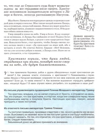 то, что еще до Страшного суда будут вознагра­
ждены за все страдания после смерти. Христи­
ане вспоминали назидательную историю о Ла­
заре и богаче, некогда рассказанную Иисусом.
Жил богач. Одевался он в пурпурные одежды и проводил каж­
дый день в пирах и веселье. Ж ил также нищий именем Лазарь,
весь в лохмотьях, покрытый язвами. Лежал он у ворот дома бога­
ча, подбирая куски, упавшие с пиршественного стола. И бездом­
ные собаки лизали язвы его.
Умер нищий и попал на небо. Умер и богач. В аду подверг­
ся он мучениям. А Лазарь был избавлен от них! Поднял богач
глаза и увидел вдали Лазаря, а рядом с ним прародителя Авра­
ама. Взмолился богач, стал просить, чтобы Лазарь омочил ко­
нец пальца своего в воде: «Да прохладит он язык мой, ибо я
мучаюсь в огне!» Но ответил богачу Авраам: «Нет! Вспомни,
что ты уже получил доброе в жизни, а Лазарь злое. Ныне же он
здесь утешается, а ты страдаешь».
Х рист иане вер и ли , что душ и лю дей,
страдавших при жизни, попадут после смер­
ти на небо, где будут блаж енствовать.
1. Чем привлекала бедняков, рабов и других обездоленных людей христианская ре-
■ лигия? 2. Как римские власти относились к христианам? 3. Познакомьтесь с поуче­
ниями Иисуса в Нагорной проповеди: сохранили ли они свое значение для людей нашего
времени? Если да, то какие именно? 4. Как возникли выражения «тридцать сребрени­
ков», «поцелуй Иуды»? В каких случаях можно употребить эти выражения в наши дни?
Из письма управляющего провинцией Плиния Младшего императору Траяну
Тех христиан, владыка, кто не желал отречься от Христа, я отправлял на казнь.
Тех, кто отрицал, что они христиане, я отпустил, когда они совершили перед твоим
изображением жертву и похулили Христа. Настоящих христиан, говорят, нельзя
принудить к таким поступкам.
Из ответного письма императора Траяна Плинию
Ты поступил правильно, произведя следствие о тех, на кого донесли как на хри­
стиан. Выискивать их незачем: если на них поступит донос и они будут изобличены,
их следует наказать. Но тех, кто отречется, что они христиане, и помолится нашим
богам, следует помиловать.
Безымянный донос не должно принимать во внимание.
Древняя карикату­
ра на христиан. Их
враги говорили, что
будто бы христиане
почитают бога с го­
ловой осла.
ЭаИстория древнего мира.5 кл.
261
 