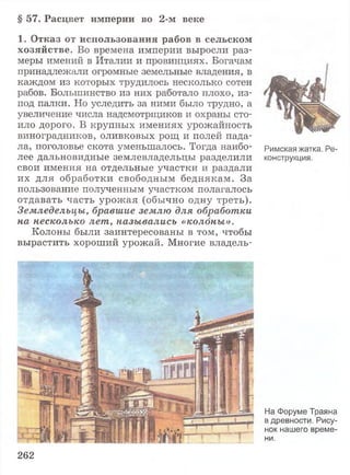 § 57. Расцвет империи во 2-м веке
1 . О т к а з о т и с п о л ь з о в а н и я р а б о в в с е л ь с к о м
х о з я й с т в е . Во времена империи выросли раз­
меры имений в Италии и провинциях. Богачам
принадлежали огромные земельные владения, в
каждом из которых трудилось несколько сотен
рабов. Большинство из них работало плохо, из-
под палки. Но уследить за ними было трудно, а
увеличение числа надсмотрщиков и охраны сто­
ило дорого. В крупных имениях урожайность
виноградников, оливковых рощ и полей пада­
ла, поголовье скота уменьшалось. Тогда наибо­
лее дальновидные землевладельцы разделили
свои имения на отдельные участки и раздали
их для обработки свободным беднякам. За
пользование полученным участком полагалось
отдавать часть урожая (обычно одну треть).
Земледельцы, бравшие землю для обработки
на несколько лет, назывались «колоны».
Колоны были заинтересованы в том, чтобы
вырастить хороший урожай. Многие владель-
262
Римская жатка. Ре­
конструкция.
На Форуме Траяна
в древности. Рису­
нок нашего време­
ни.
 