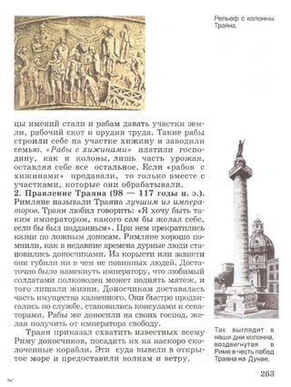 цы имений стали и рабам давать участки зем­
ли, рабочий скот и орудия труда. Такие рабы
строили себе на участке хижину и заводили
семью. «Рабы с хижинами» платили госпо­
дину, как и колоны, лишь часть урожая,
оставляя себе все остальное. Если «рабов с
хижинами» продавали, то только вместе с
участками, которые они обрабатывали.
2. Правление Траяна (98 “—117 годы н. э.).
Римляне называли Траяна лучшим из импера­
торов. Траян любил говорить: «Я хочу быть та­
ким императором, какого сам бы желал себе,
если бы был подданным». При нем прекратились
казни по ложным доносам. Римляне хорошо по­
мнили, как в недавние времена дурные люди ста­
новились доносчиками. Из корысти или зависти
они губили ни в чем не повинных людей. Доста­
точно было намекнуть императору, что любимый
солдатами полководец может поднять мятеж, и
того лишали жизни. Доносчикам доставалась
часть имущества казненного. Они быстро продви­
гались по службе, становились консулами и сена­
торами. Рабы же доносили на своих господ, же­
лая получить от императора свободу.
Траян приказал схватить известных всему
Риму доносчиков, посадить их на наскоро ско­
лоченные корабли. Эти суда вывели в откры­
тое море и предоставили волнам и ветру.
Рельеф с колонны
Траяна.
Так выглядит в
наши дни колонна,
воздвигнутая в
Риме в честь побед
Траяна на Дунае.
263
9а*
 