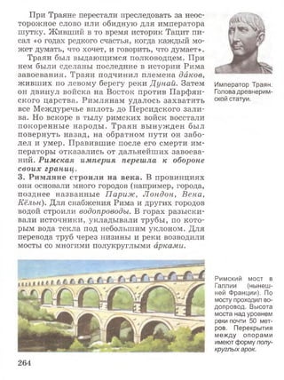 При Траяне перестали преследовать за неос­
торожное слово или обидную для императора
шутку. Живший в то время историк Тацит пи­
сал «о годах редкого счастья, когда каждый мо­
жет думать, что хочет, и говорить, что думает».
Траян был выдающимся полководцем. При
нем были сделаны последние в истории Рима
завоевания. Траян подчинил племена дйков,
живших по левому берегу реки Дунай. Затем
он двинул войска на Восток против Парфян­
ского царства. Римлянам удалось захватить
все Междуречье вплоть до Персидского зали­
ва. Но вскоре в тылу римских войск восстали
покоренные народы. Траян вынужден был
повернуть назад, на обратном пути он забо­
лел и умер. Правившие после его смерти им­
ператоры отказались от дальнейших завоева­
ний. Римская империя перешла к обороне
своих границ.
3. Римляне строили на века. В провинциях
они основали много городов (например, города,
позднее названные Париж, Лондон, Вена,
Кёльн). Для снабжения Рима и других городов
водой строили водопроводы. В горах разыски­
вали источники, укладывали трубы, по кото­
рым вода текла под небольшим уклоном. Для
перевода труб через низины и реки возводили
мосты со многими полукруглыми арками.
Император Траян.
Голова древнерим­
ской статуи.
Римский мост в
Галлии (нынеш­
ней Франции). По
мосту проходил во­
допровод. Высота
моста над уровнем
реки почти 50 мет­
ров. Перекрытия
между опорами
имеют форму полу­
круглых арок.
264
 