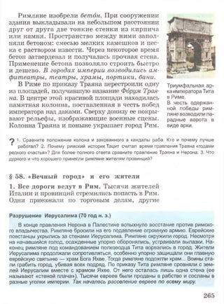 Римляне изобрели бетон. При сооружении
здания выкладывали на небольшом расстоянии
друг от друга две тонкие стенки из кирпича
или камня. Пространство между ними запол­
няли бетоном: смесью мелких камешков и пес­
ка с раствором извести. Через некоторое время
бетон затвердевал и получалась прочная стена.
Применение бетона позволяло строить быстро
и дешево. В городах империи возводились ам­
фитеатры, театры, храмы, портики, бани.
В Риме по приказу Траяна перестроили одну
из площадей, получившую название Форум Трая­
на. В центре этой красивой площади находилась
памятная колонна, поставленная в честь побед
императора над даками. Сверху донизу ее покры­
вают рельефы, изображающие военные сцены.
Колонна Траяна и поныне украшает город Рим.
Триумфальная ар­
ка императора Тита
в Риме.
В честь одержан­
ной победы рим­
ляне возводили па­
радные ворота в
виде арки.
^ 1. Сравните положение колона и закованного в кандалы раба. Кто и почему лучше
‘ работал? 2. Почему римский историк Тацит считал время правления Траяна «годами
редкого счастья»? Для более полного ответа сравните правление Траяна и Нерона. 3. Что
дурного и что хорошего принесли римляне жителям провинций?
§ 5 8 . « В е ч н ы й г о р о д » и е г о ж и т е л и
1 . В с е д о р о г и в е д у т в Р и м . Тысячи жителей
Италии и провинций стремились попасть в Рим.
Одни приезжали по торговым делам, другие
Разрушение Иерусалима (70 год н. э.)
В конце правления Нерона в Палестине вспыхнуло восстание против римско­
го владычества. Римляне бросили на его подавление огромную армию. Еврейские
повстанцы укрылись за стенами Иерусалима. Римляне окружили город. Несмотря
на начавшийся голод, осажденные упорно оборонялись, устраивали вылазки. На­
конец римляне под командованием полководца Тита ворвались в город. Жители
Иерусалима продолжали сопротивляться, особенно упорно защищали они главную
еврейскую святыню — храм Бога Яхве. Тогда римляне подожгли храм... Воины ста­
ли грабить город, убивая всех подряд. По приказу Тита римляне сровняли с зем­
лей Иерусалим вместе с храмом Яхве. От него осталась лишь одна стена (ее
называют «стеной плача»). Тысячи евреев были проданы в рабство и сосланы в
разные уголки империи. Так началось расселение евреев по всему миру.
265
 