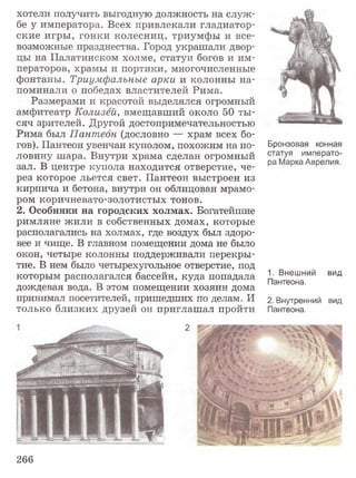 хотели получить выгодную должность на служ­
бе у императора. Всех привлекали гладиатор­
ские игры, гонки колесниц, триумфы и все­
возможные празднества. Город украшали двор­
цы на Палатинском холме, статуи богов и им­
ператоров, храмы и портики, многочисленные
фонтаны. Триумфальные арки и колонны на­
поминали о победах властителей Рима.
Размерами и красотой выделялся огромный
амфитеатр Колизей, вмещавший около 50 ты­
сяч зрителей. Другой достопримечательностью
Рима был Пантеон (дословно — храм всех бо­
гов). Пантеон увенчан куполом, похожим на по­
ловину шара. Внутри храма сделан огромный
зал. В центре купола находится отверстие, че­
рез которое льется свет. Пантеон выстроен из
кирпича и бетона, внутри он облицован мрамо­
ром коричневато-золотистых тонов.
2. Особняки на городских холмах. Богатейшие
римляне жили в собственных домах, которые
располагались на холмах, где воздух был здоро­
вее и чище. В главном помещении дома не было
окон, четыре колонны поддерживали перекры­
тие. В нем было четырехугольное отверстие, под
которым располагался бассейн, куда попадала
дождевая вода. В этом помещении хозяин дома
принимал посетителей, пришедших по делам. И
только близких друзей он приглашал пройти
Бронзовая конная
статуя императо­
ра Марка Аврелия.
1. Внешний
Пантеона.
вид
2. Внутренний вид
Пантеона.
266
 