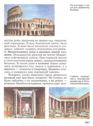 Так выглядит в на­
ши дни амфитеатр
Колизей.
внутрь дома, например во дворик-сад, окружен­
ный портиками. В саду благоухали цветы, били
фонтаны. В доме было несколько спален и сто­
ловых, кабинет хозяина, помещения для рабов.
3. Многоэтажные дома в низинах между хол­
мами. Большинство римлян не могли обзавес­
тись собственным домом. Они снимали жилье
в пяти-шестиэтажных домах, принадлежавших
богачам. В таком доме в нижнем этаже сдава­
лись помещения под лавки и харчевни, а в
верхних — комнаты и квартиры. Бедняки юти­
лись в каморках под черепицей крыши.
Человеку, плохо знавшему город, разыскать
нужный ему дом было непросто. На улицах не
было табличек с их названиями, а на домах —
номеров. Ошибиться адресом, принять один мно-
Главное помеще­
ние и внутренний
дворик-сад в бога­
том римском доме.
267
 