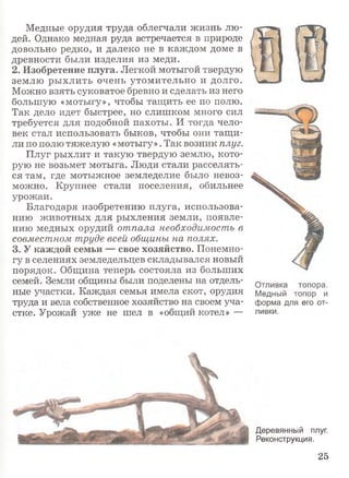 Медные орудия труда облегчали жизнь лю­
дей. Однако медная руда встречается в природе
довольно редко, и далеко не в каждом доме в
древности были изделия из меди.
2. Изобретение плуга. Легкой мотыгой твердую
землю рыхлить очень утомительно и долго.
Можно взять суковатое бревно и сделать из него
большую «мотыгу», чтобы тащить ее по полю.
Так дело идет быстрее, но слишком много сил
требуется для подобной пахоты. И тогда чело­
век стал использовать быков, чтобы они тащи­
ли по полю тяжелую «мотыгу». Так возник плуг.
Плуг рыхлит и такую твердую землю, кото­
рую не возьмет мотыга. Люди стали расселять­
ся там, где мотыжное земледелие было невоз­
можно. Крупнее стали поселения, обильнее
урожаи.
Благодаря изобретению плуга, использова­
нию животных для рыхления земли, появле­
нию медных орудий отпала необходимость в
совместном труде всей общины на полях.
3. У каждой семьи — свое хозяйство. Понемно­
гу в селениях земледельцев складывался новый
порядок. Община теперь состояла из больших
семей. Земли общины были поделены на отдель­
ные участки. Каждая семья имела скот, орудия
труда и вела собственное хозяйство на своем уча­
стке. Урожай уже не шел в «общий котел» —
Отливка топора.
Медный топор и
форма для его от­
ливки.
Деревянный плуг.
Реконструкция.
25
 
