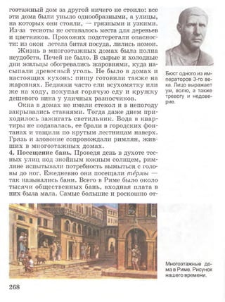 гоэтажный дом за другой ничего не стоило: все
эти дома были уныло однообразными, а улицы,
на которых они стояли, — грязными и узкими.
Из-за тесноты не оставалось места для деревьев
и цветников. Прохожих подстерегали опаснос­
ти: из окон летела битая посуда, лились помои.
Ж изнь в многоэтажных домах была полна
неудобств. Печей не было. В сырые и холодные
дни жильцы обогревались жаровнями, куда на­
сыпали древесный уголь. Не было в домах и
настоящих кухонь: пищу готовили также на
жаровнях. Бедняки часто ели всухомятку или
же на ходу, покупая горячую еду и кружку
дешевого вина у уличных разносчиков.
Окна в домах не имели стекол и в непогоду
закрывались ставнями. Тогда даже днем при­
ходилось зажигать светильник. Вода в квар­
тиры не подавалась, ее брали в городских фон­
танах и тащили по крутым лестницам наверх.
Грязь и зловоние сопровождали римлян, жив­
ших в многоэтажных домах.
4. Посещение бань. Проведя день в духоте тес­
ных улиц под знойным южным солнцем, рим­
ляне испытывали потребность вымыться с голо­
вы до ног. Ежедневно они посещали термы —
так назывались бани. Всего в Риме было около
тысячи общественных бань, входная плата в
них была мала. Самые большие и роскошно от-
Бюст одного из им­
ператоров 3-го ве­
ка. Лицо выражает
ум, волю, а также
тревогу и недове­
рие.
Многоэтажные до­
ма в Риме. Рисунок
нашего времени.
268
 