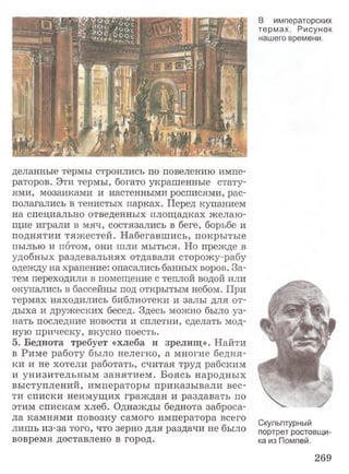 деланные термы строились по повелению импе­
раторов. Эти термы, богато украшенные стату­
ями, мозаиками и настенными росписями, рас­
полагались в тенистых парках. Перед купанием
на специально отведенных площадках желаю­
щие играли в мяч, состязались в беге, борьбе и
поднятии тяжестей. Набегавшись, покрытые
пылью и потом, они шли мыться. Но прежде в
удобных раздевальнях отдавали сторожу-рабу
одежду на хранение: опасались банных воров. За­
тем переходили в помещение с теплой водой или
окунались в бассейны под открытым небом. При
термах находились библиотеки и залы для от­
дыха и дружеских бесед. Здесь можно было уз­
нать последние новости и сплетни, сделать мод­
ную прическу, вкусно поесть.
5. Беднота требует «хлеба и зрелищ». Найти
в Риме работу было нелегко, а многие бедня­
ки и не хотели работать, считая труд рабским
и унизительным занятием. Боясь народных
выступлений, императоры приказывали вес­
ти списки неимущих граждан и раздавать по
этим спискам хлеб. Однажды беднота заброса­
ла камнями повозку самого императора всего
лишь из-за того, что зерно для раздачи не было
вовремя доставлено в город.
В императорских
термах. Рисунок
нашего времени.
Скульптурный
портрет ростовщи­
ка из Помпей.
269
 