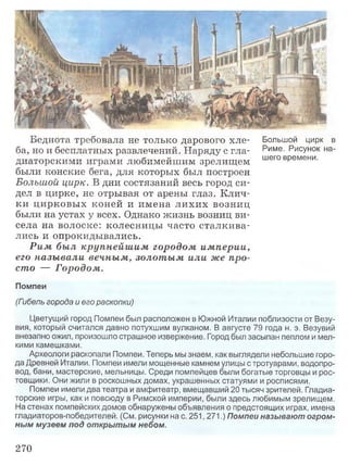 Беднота требовала не только дарового хле­
ба, но и бесплатных развлечений. Наряду с гла­
диаторскими играми любимейшим зрелищем
были конские бега, для которых был построен
Большой цирк. В дни состязаний весь город си­
дел в цирке, не отрывая от арены глаз. Клич­
ки цирковых коней и имена лихих возниц
были на устах у всех. Однако жизнь возниц ви­
села на волоске: колесницы часто сталкива­
лись и опрокидывались.
Рим был крупнейш им городом империи,
его называли вечным, золотым или же про­
сто — Городом.
Большой цирк в
Риме. Рисунок на­
шего времени.
Помпеи
(Гибель города и его раскопки)
Цветущий город Помпеи был расположен в Южной Италии поблизости от Везу­
вия, который считался давно потухшим вулканом. В августе 79 года н. э. Везувий
внезапно ожил, произошло страшное извержение. Город был засыпан пеплом и мел­
кими камешками.
Археологи раскопали Помпеи. Теперь мы знаем, как выглядели небольшие горо­
да Древней Италии. Помпеи имели мощенные камнем улицы с тротуарами, водопро­
вод, бани, мастерские, мельницы. Среди помпейцев были богатые торговцы и рос­
товщики. Они жили в роскошных домах, украшенных статуями и росписями.
Помпеи имели два театра и амфитеатр, вмещавший 20 тысяч зрителей. Гладиа­
торские игры, как и повсюду в Римской империи, были здесь любимым зрелищем.
На стенах помпейских домов обнаружены объявления о предстоящих играх, имена
гладиаторов-победителей. (См. рисунки на с. 251,271.) Помпеи называют огром­
ным музеем под открытым небом.
270
 