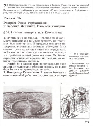 1. Представьте себе, что вы провели день в Древнем Риме. Что вы там увидели?
Опишите свои впечатления. 2. Что означает требование бедноты «хлеба и зрелищ»?
Вызывает ли это требование у вас уважение? Обоснуйте свою мысль. 3. Опишите по
рисункам римскую улицу, дома и конские бега в Большом цирке.
Г л а в а 15
Разгром Рима германцами
и падение Западной Римской империи
§ 5 9 . Р и м с к а я и м п е р и я п р и К о н с т а н т и н е
1 . В т о р ж е н и я в а р в а р о в . Суровая необходи­
мость вынуждала римлян держать на грани­
цах большие армии. В пределы империи не­
прерывно вторгались племена варваров. Этим
словом греки и римляне называли народности,
чей язык они не понимали и которые казались
им грубыми и необразованными. Особенно
страдали западные провинции империи от на­
бегов германских племен.
Римские полководцы использовали свои
армии не только для обороны границ, но и для
борьбы за императорскую власть.
2. И м п е р а т о р К о н с т а н т и н . В начале 4-го века в
ожесточенной борьбе полководцев одержал верх
1. Так в наши дни
выглядит амфите­
атр в Помпеях.
2. В маленьких го­
родах, как и в Ри­
ме, беднякам раз­
давали даровой
хлеб. С помпейской
фрески.
271
 