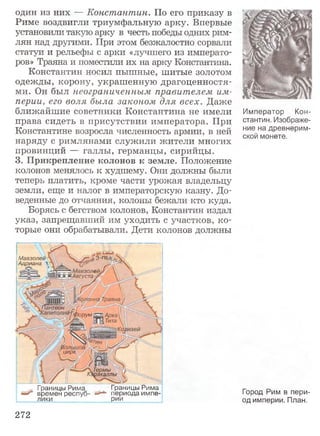 один из них — Константин. По его приказу в
Риме воздвигли триумфальную арку. Впервые
установили такую арку в честь победы одних рим­
лян над другими. При этом безжалостно сорвали
статуи и рельефы с арки «лучшего из императо­
ров» Траяна и поместили их на арку Константина.
Константин носил пышные, шитые золотом
одежды, корону, украшенную драгоценностя­
ми. Он был неограниченным правителем им­
перии, его воля была законом для всех. Даже
ближайшие советники Константина не имели
права сидеть в присутствии императора. При
Константине возросла численность армии, в ней
наряду с римлянами служили жители многих
провинций — галлы, германцы, сирийцы.
3. Прикрепление колонов к земле. Положение
колонов менялось к худшему. Они должны были
теперь платить, кроме части урожая владельцу
земли, еще и налог в императорскую казну. До­
веденные до отчаяния, колоны бежали кто куда.
Борясь с бегством колонов, Константин издал
указ, запрещавший им уходить с участков, ко­
торые они обрабатывали. Дети колонов должны
i Мавзолей - , ,я 3-гб*.
Адриана
 ^^^ ^^ ^Августа,^''
Iтвон
Юрум
Термы ' > :
щакдллы:.
Границы Рима
периода импе­
рии
Границы Рима
времен респуб
лики
Император Кон­
стантин. Изображе­
ние на древнерим­
ской монете.
Город Рим в пери­
од империи. План.
272
 