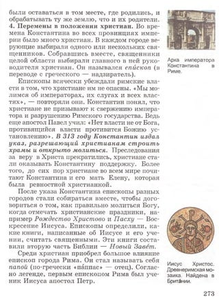 были оставаться в том месте, где родились, и
обрабатывать ту же землю, что и их родители.
4. Перемены в положении христиан. Во вре­
мена Константина во всех провинциях импе­
рии было много христиан. В каждом городе ве­
рующие выбирали одного или нескольких свя­
щенников. Собравшись вместе, священники
целой области выбирали главного в ней руко­
водителя христиан. Он назывался епископ (в
переводе с греческого — надзиратель).
Епископы всячески убеждали римские вла­
сти в том, что христиане им не опасны. «Мы мо­
лимся об императорах, их слугах и всех влас­
тях», — повторяли они. Константин понял, что
христиане не призывают к свержению импера­
тора и разрушению Римского государства. Ведь
еще апостол Павел учил: «Нет власти не от Бога,
противящийся власти противится Божию ус­
тановлению». В 313 году Константин издал
указ, разреш аю щ ий христ ианам строить
храмы и открыто молиться. Преследования
за веру в Христа прекратились, христиане ста­
ли оказывать Константину поддержку. Более
того, до сих пор христиане во всем мире почи­
тают Константина и его мать Елену, которая
была ревностной христианкой.
После указа Константина епископы разных
городов стали собираться вместе, чтобы дого­
вориться о том, как правильно молиться Богу,
когда отмечать христианские праздники, на­
пример Рождество Христово и Пасху — Вос­
кресение Иисуса. Епископы определили, ка­
кие книги, написанные об Иисусе и его уче­
нии, считать священными. Эти книги соста­
вили вторую часть Библии — Новый Завет.
Среди христиан приобрел большое влияние
епископ города Рима. Он стал называть себя
папой (по-гречески «паппас» — отец). Соглас­
но легенде, первым епископом Рима был уче­
ник Иисуса апостол Петр.
Арка императора
Константина в
Риме.
Иисус Христос.
Древнеримская мо­
заика. Найдена в
Британии.
273
 