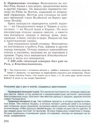 5. Перенесение столицы. Константин не лю­
бил Рим, бывал в нем редко, предпочитая жить
в других городах. Он замыслил перенести сто­
лицу из Рима на Восток, подальше от вторже­
ний германцев. Местом для столицы он выб­
рал греческий город Византии на берегу про­
лива Босфор.
Здесь находился перекресток путей: водно­
го — из Средиземного моря в Черное и сухо­
путного — из Малой Азии в Европу. По воле
императора старые здания снесли, а вместо
них построили дворцы и жилые дома, водо­
проводы и бани, театры и цирк. Воздвигли там
и христианские храмы.
Для украшения новой столицы Константин
не постеснялся ограбить Рим, Афины и другие
города империи. Оттуда вывезли красивейшие
статуи и колонны, выломав их из портиков и
храмов. Город стал называться Константино­
полем в честь его основателя.
С 330 года столицей империи был уже не
Рим, а Константинополь.
9 1- При Константине в положении колонов и «рабов с хижинами» появилось сходство.
Какое? 2. Докажите, что христиане не представляли опасности для императора. Объяс­
ните слова апостола Павла: «Нет власти не от Бога...» 3. Из каких двух частей состоит
Библия? В какую из них входят Евангелия?
Описание ада и рая в книгах, созданных христианами
Праведники попадают в рай. Это огромное пространство, сияющее сверхъяр-
ким светом. Земля полна ароматов и прекрасноцветущих растений, приносящих
благословенные плоды. Все носят там светлые одежды и, радуясь, единым голосом
славят Господа Бога.
Грешники попадают в ад. Там глубокие пропасти, в которых кружатся огнен­
ные вихри. Там темные пещеры, в которых ползают шипящие змеи и из которых
идет зловоние. Души грешников, окутанные серой и дымом, пытаются высунуться
из этих пещер, чтобы вдохнуть свежий воздух, но стражи не дают им это сделать. В
аду каждая душа получает по заслугам. За язык подвешены клеветники и лжецы.
За руки подвешены отнимавшие чужое, кто воровал, никогда не приходил на по­
мощь нуждавшимся.
274
 