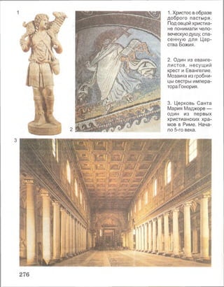 2
1. Христос в образе
доброго пастыря.
Под овцой христиа­
не понимали чело­
веческую душу, спа­
сенную для Цар­
ства Божия.
2. Один из еванге­
листов, несущий
крест и Евангелие.
Мозаика из гробни­
цы сестры импера­
тора Гонория.
3. Церковь Санта
Мария Маджоре —
один из первых
христианских хра­
мов в Риме. Нача­
ло 5-го века.
 