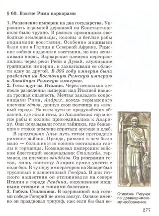 1. Разделение империи на два государства. Уп­
равлять огромной державой из Константино­
поля было трудно. В разных провинциях сво­
бодные земледельцы, колоны и беглые рабы
поднимали восстания. Особенно мощными
были они в Галлии и Северной Африке. Римс­
кие войска подавляли восстания, но они вспы­
хивали вновь. Варварские племена переправ­
лялись через реки Рейн и Дунай, служившие
границами империи, и захватывали ее облас­
ти одну за другой. В 395 году империя была
разделена на Восточную Римскую империю
и Западную Римскую империю.
2. Готы идут на Италию. Через несколько лет
после разделения империи над Италией навис­
ла грозная опасность. Мечтая завладеть сокро­
вищами Рима, А ла р и х, вождь германского
племени готов, двинул свои полчища на «веч­
ный город». На всем пути от придунайских об­
ластей, где жили готы, до Альпийских гор мно­
гие рабы и колоны присоединялись к Алари-
ху. Они показывали готам тайники, где бежав­
шие в страхе римляне спрятали оружие и хлеб.
В предгорьях Альп путь готам преградило
римское войско. Правда, римлян в нем было
мало — большинство воинов составляли гал­
лы и германцы. Командовал имперским войс­
ком блестящий военачальник Стилихбн, гер­
манец из племени вандалов. Он разгромил го­
тов, лишь конницу Аларих сумел увести с
поля боя. В ту пору императором на Западе был
трусливый и завистливый Гондрий. В дни гот­
ского нашествия он отсиживался на севере
Италии в городе Равенна, окруженном мощ­
ными стенами и топкими болотами.
3. Гибель Стилихона. В одержанной над гота­
ми победе Гонорий не имел заслуг. Однако имен­
но он праздновал триумф, как если бы был ве-
§ 60. Взятие Рима варварами
Стилихон. Рисунок
по древнеримско­
му изображению.
277
 