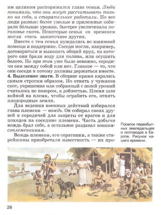 им целиком распоряжался глава семьи. Люди
понимали, что они могут рассчитывать толь­
ко на себя, и старательнее работали. Но все
люди разные: более умелые и прилежные соби­
рали большие урожаи, быстрее увеличивали по­
головье скота. Некоторые семьи со временем
могли стать зажиточнее других.
Вместе с тем семьи нуждались во взаимной
помощи и поддержке. Соседи могли, например,
договориться и выкопать общий пруд, из кото­
рого они брали воду для полива, или осушить
болото. Но при этом уже было неважно, сороди­
чи они между собой или нет. Главное — то, что
они соседи и потому должны держаться вместе.
4. Выделение знати. В общине кража каралась
самым строгим образом. Но отнять у чужаков
скот, украшения или собранный с полей урожай
считалось не позором, а доблестью. Племя шло
войной на племя, чтобы ограбить его, отнять
плодородные земли.
Для ведения военных действий избирался
глава племени — вождь. Он собирал своих дру­
зей и сородичей для защиты от врагов и для
походов на соседние племена. Часть добычи
вождь брал себе, а остальное раздавал воинам-
соплеменникам.
Вождь племени, его соратники, а также ста­
рейшины приобретали известность — их про-
Поселок первобыт­
ных земледельцев
и скотоводов в Ев­
ропе. Рисунок на­
шего времени.
26
 