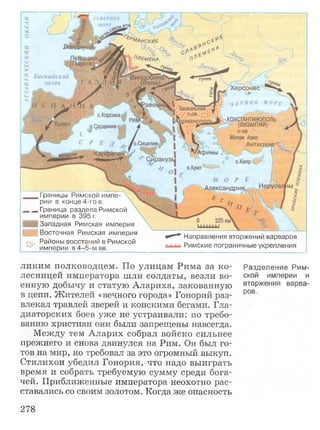 Границы Римской импе­
рии в конце 4-го в.
„„Г р а н и ц а раздела Римской
империи в 395 г.
Западная Римская империя
] Восточная Римская империя
V. Районы восстаний в Римской
империи в 4-5-м вв.
Направления вторжений варваров
Римские пограничные укрепления
ликим полководцем. По улицам Рима за ко- Разделение Рим-
лееницей императора шли солдаты, везли во- ской империи и
енную добычу и статую Алариха, закованную вторжения варва-
в цепи. Жителей «вечного города» Гонорий раз- ров'
влекал травлей зверей и конскими бегами. Гла­
диаторских боев уже не устраивали: по требо­
ванию христиан они были запрещены навсегда.
Между тем Аларих собрал войско сильнее
прежнего и снова двинулся на Рим. Он был го­
тов на мир, но требовал за это огромный выкуп.
Стилихон убедил Гонория, что надо выиграть
время и собрать требуемую сумму среди бога­
чей. Приближенные императора неохотно рас­
ставались со своим золотом. Когда же опасность
278
 