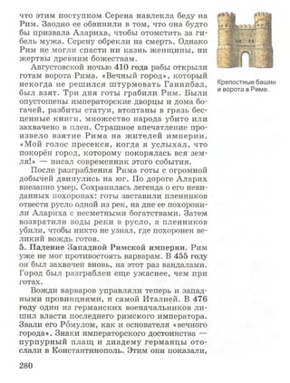 что этим поступком Серена навлекла беду на
Рим. Заодно ее обвинили в том, что она будто
бы призвала Алариха, чтобы отомстить за ги­
бель мужа. Серену обрекли на смерть. Однако
Рим не могли спасти ни казнь женщины, ни
жертвы древним божествам.
Августовской ночью 410 года рабы открыли
готам ворота Рима. «Вечный город», который
некогда не решился штурмовать Ганнибал, Крепостные башни
был взят. Три дня готы грабили Рим. Были ивоРотав име-
опустошены императорские дворцы и дома бо­
гачей, разбиты статуи, втоптаны в грязь бес­
ценные книги, множество народа убито или
захвачено в плен. Страшное впечатление про­
извело взятие Рима на жителей империи.
«Мой голос пресекся, когда я услыхал, что
покорён город, которому покорялась вся зем­
ля!» — писал современник этого события.
После разграбления Рима готы с огромной
добычей двинулись на юг. По дороге Аларих
внезапно умер. Сохранилась легенда о его неви­
данных похоронах: готы заставили пленников
отвести русло одной из рек, на дне ее похорони­
ли Алариха с несметными богатствами. Затем
возвратили воды реки в русло, а пленников
убили, чтобы никто не узнал, где похоронен ве­
ликий вождь готов.
5. Падение Западной Римской империи. Рим
уже не мог противостоять варварам. В 455 году
он был захвачен вновь, на этот раз вандалами.
Город был разграблен еще ужаснее, чем при
готах.
Вожди варваров управляли теперь и запад­
ными провинциями, и самой Италией. В 476
году один из германских военачальников ли­
шил власти последнего римского императора.
Звали его Ромулом, как и основателя «вечного
города». Знаки императорского достоинства —
пурпурный плащ и диадему германцы ото­
слали в Константинополь. Этим они показали,
280
 