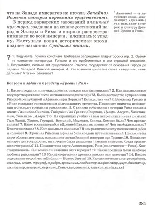 что на Западе император не нужен. Западная
Римская империя перестала существовать.
В период варварских завоеваний античная^
культура, созданная на основе достижений на­
родов Эллады и Рима и широко распростра­
нившаяся по всей империи, клонилась к упад­
ку. Н аступала новая историческая эпоха,
позднее названная Средними веками.
Античный — от ла­
тинского слова, озна­
чаю щ его «древний»;
так н азы ваю т и сто­
рию и культуру Древ­
ней Греции и Рима.
^ 1. Подумайте, почему христиане требовали запрещения гладиаторских игр. 2. Оцени­
те поведение императора Гонория и его приближенных в дни страшной опасности.
3. Подсчитайте, сколько лет существовало Римское государство: от основания Города до
падения Западной Римской империи. 4. Как возникли крылатые слова «вандалы», «ван­
дализм»? Что они означают?
Вопросы и задания к разделу «Древний Рим»
1. Какие предания и легенды древних римлян вам запомнились? 2. Как называли свое
государство римляне после изгнания последнего царя? 3. Было ли сходство в управлении
Римской республикой и Афинами при Перикле? Если да, то в чем? 4. В полисах Греции и
в Риме граждане считали своим долгом защиту отечества. Приведите примеры исполне­
ния этого долга греками и римлянами. 5. С какими событиями в истории Рима связаны
имена: Ганнибал, Сципион, Тиберий и Гай Гракхи, Спартак, Цезарь,Август, Констан­
тин, Стилихон, Аларих? 6. На страницах учебника вам встретились имена римлян:
ТитЛивий, Тацит, Гораций, Вергилий, Меценат, Сенека. Кем они были? Чем просла­
вились? 7. Какое восстание рабов в Древней Италии вы помните? Чем оно было вызвано?
Кто его возглавил? 8. Кого называли колонами? Вчем различие между положением рабов
и колонов? 9. Огромная Римская держава была создана путем завоеваний. Покажите на
карте области и страны, входившие в состав Римской империи при Траяне. 10. Покажите
на карте два государства, на которые была разделена Римская империя. Когда произо­
шел этот раздел? 11. Покажите на карте Александрию, Рим (по-латински —Рома), Кон­
стантинополь. Как возникли названия этих городов? 12. Какие зрелища были наиболее
любимы римлянами? 13. Какие сооружения древних римлян вам известны? 14. Каково
содержание второй части Библии —Нового Завета? 15. Каково значение слов:республика,
империя, сенат, триумф, трибун, провинция, гладиатор, амфитеатр, цирк, диктатор,
император, ветеран, меценат, Евангелие, апостол, епископ, вандализм?
281
 