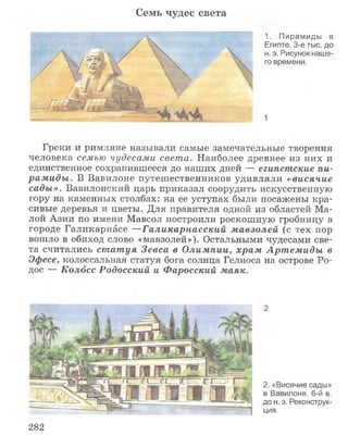 Семь чудес света
1. Пирамиды в
Египте, 3-е тыс. до
н. э. Рисунок наше­
го времени.
1
Греки и римляне называли самые замечательные творения
человека семью чудесами света. Наиболее древнее из них и
единственное сохранившееся до наших дней — египетские пи­
рам иды . В Вавилоне путешественников удивляли «висячие
сады». Вавилонский царь приказал соорудить искусственную
гору на каменных столбах: на ее уступах были посажены кра­
сивые деревья и цветы. Для правителя одной из областей Ма­
лой Азии по имени Мавсол построили роскошную гробницу в
городе Галикарнасе —Галикарнасский м авзолей (с тех пор
вошло в обиход слово «мавзолей»). Остальными чудесами све­
та считались ст ат уя Зевса в О лимпии, храм Арт ем иды в
Эфесе, колоссальная статуя бога солнца Гелиоса на острове Ро­
дос — Колосс Родосский и Фаросский маяк.
2
2. «Висячие сады»
в Вавилоне. 6-й в.
до н. э. Реконструк­
ция.
282
 