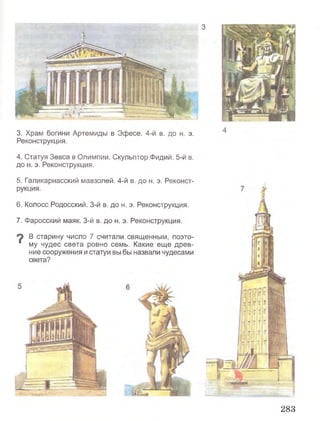 3
3. Храм богини Артемиды в Эфесе. 4-й в. до н. э.
Реконструкция,
4. Статуя Зевса в Олимпии. Скульптор Фидий. 5-й в.
до н. э. Реконструкция.
5. Галикарнасский мавзолей. 4-й в. до н. э. Реконст­
рукция.
6. Колосс Родосский. 3-й в. до н. э. Реконструкция.
7. Фаросский маяк. 3-й в. до н. э. Реконструкция.
В старину число 7 считали священным, поэто-
“ му чудес света ровно семь. Какие еще древ­
ние сооружения и статуи вы бы назвали чудесами
света?
283
 