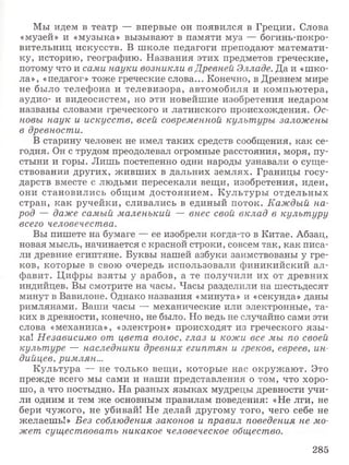 Мы идем в театр — впервые он появился в Греции. Слова
«музей» и «музыка» вызывают в памяти муз — богинь-покро-
вительниц искусств. В школе педагоги преподают математи­
ку, историю, географию. Названия этих предметов греческие,
потому что и сами науки возникли в Древней Элладе. Да и «шко­
ла», «педагог» тоже греческие слова... Конечно, в Древнем мире
не было телефона и телевизора, автомобиля и компьютера,
аудио- и видеосистем, но эти новейшие изобретения недаром
названы словами греческого и латинского происхождения. Ос­
новы наук и искусств, всей современной культуры заложены
в древности.
В старину человек не имел таких средств сообщения, как се­
годня. Он с трудом преодолевал огромные расстояния, моря, пу­
стыни и горы. Лишь постепенно одни народы узнавали о суще­
ствовании других, живших в дальних землях. Границы госу­
дарств вместе с людьми пересекали вещи, изобретения, идеи,
они становились общим достоянием. Культуры отдельных
стран, как ручейки, сливались в единый поток. Каждый на­
род — даже самый маленький — внес свой вклад в культуру
всего человечества.
Вы пишете на бумаге — ее изобрели когда-то в Китае. Абзац,
новая мысль, начинается с красной строки, совсем так, как писа­
ли древние египтяне. Буквы нашей азбуки заимствованы у гре­
ков, которые в свою очередь использовали финикийский ал­
фавит. Цифры взяты у арабов, а те получили их от древних
индийцев. Вы смотрите на часы. Часы разделили на шестьдесят
минут в Вавилоне. Однако названия «минута» и «секунда» даны
римлянами. Ваши часы — механические или электронные, та­
ких в древности, конечно, не было. Но ведь не случайно сами эти
слова «механика», «электрон» происходят из греческого язы ­
ка! Независимо от цвета волос, глаз и кожи все мы по своей
культуре — наследники древних египтян и греков, евреев, ин­
дийцев, римлян...
Культура — не только вещи, которые нас окружают. Это
прежде всего мы сами и наши представления о том, что хоро­
шо, а что постыдно. На разных языках мудрецы древности учи­
ли одним и тем же основным правилам поведения: «Не лги, не
бери чужого, не убивай! Не делай другому того, чего себе не
желаешь!» Без соблюдения законов и правил поведения не мо­
жет существовать никакое человеческое общество.
285
 