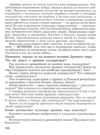 Древние законы не всегда кажутся нам справедливыми. Они
признавали неравенство между людьми вплоть до полного раб­
ства. П равила поведения зачастую не распространялись на
отношения с чуж аками, поэтому ограбить селение в соседнем
государстве считалось не разбоем и бесчестным поступком, а
подвигом. Многочисленные боги египтян и вавилонян должны
были заботиться только о своих народах — до других им не было
дела! Но еще в древности появилась новая религия — христиан­
ство. Христиане веруют, что Сын Божий Иисус добровольно при­
нял мученическую смерть ради всех людей. Люди разных наро­
дов, муж чины и ж енщ ины , богатые и бедные, равны перед
Богом. Христ ианская религия стала одной из основ совре­
менной европейской, в том числе русской, культуры.
Взрослые люди помнят себя с детства. А для человечества па­
мять — ИСТОРИЯ. Для того мы и вспоминаем прошлое, чтобы
не заблудиться на жизненных путях, не забыть вовсе, что с нами
уже было и кто мы такие сейчас...
Проверьте, хорошо ли вы помните историю Древнего мира
Что вы знаете о древних государствах?
Где возникли древнейшие на земном шаре государства?
Как управлялись различные древние государства? Какое из
этих государств кажется вам наиболее справедливым? Чем?
К акая страна является родиной демократии? Что означает
слово «демократия»?
Чем отличалось управление в Афинах и Римской республике
от управления в Древнем Египте, Персии, Китае?
Какие правители — цари, стратеги, императоры — вам запом­
нились? Чем дурным или хорошим они запомнились?
С какими древними законами вы ознакомились? О чем в них
ш ла речь? Назовите имена древних законодателей.
Вспомните знаменитых полководцев древности. Как их звали?
В каких войнах и битвах они участвовали? Чем прославились?
Какие из государств древности были самыми большими по
своей территории?
Какие достижения культуры древних вам известны?
Назовите важнейшие изобретения и открытия первобытных
людей.
В каких странах возникло древнейшее письмо? Каковы его осо­
бенности?
286
 