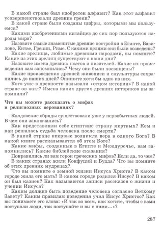 В какой стране был изобретен алфавит? Как этот алфавит
усовершенствовали древние греки?
В какой стране были созданы цифры, которыми мы пользу­
емся?
Какими изобретениями китайцев до сих пор пользуются на­
роды мира?
Назовите самые знаменитые древние постройки в Египте, Вави­
лоне, Китае, Греции, Риме. С какими целями они были возведены?
Какие зрелища, любимые древними народами, вы помните?
Какие из этих зрелищ существуют в наши дни?
Назовите имена древних поэтов и писателей. Какие их произ­
ведения вам запомнились? Чему они были посвящены?
Какие произведения древней живописи и скульптуры сохра­
нились до наших дней? Опишите хотя бы одно из них.
Кого уже в древности называли «отцом истории»? В какой
стране он жил? Имена каких других древних историков вы за­
помнили?
Что вы можете рассказать о мифах
и религиозных верованиях?
Колдовские обряды существовали уже у первобытных людей.
В чем они заключались?
Как представляли себе египтяне страну мертвых? Кем и
как решалась судьба человека после смерти?
В какой стране впервые возникла вера в одного Бога? В
какой книге рассказывается об этом Боге?
Какие мифы, созданные в Египте и Междуречье, вам за­
помнились? Какие библейские сказания?
Понравились ли вам герои греческих мифов? Если да, то чем?
В каких странах жили Конфуций и Будда? Что вы помните
об этих древних мудрецах?
Что вы помните о земной жизни Иисуса Христа? В каком
городе жила его мать? В каком городе родился Иисус? В каком
он был казнен? Как называются записи рассказов о жизни и
учении Иисуса?
Каким должно быть поведение человека согласно Ветхому
Завету? Каким правилам поведения учил Иисус Христос? Как
вы понимаете его слова: «И так во всем, как хотите, чтобы с вами
поступали люди, так поступайте и вы с ними...»?
287
 