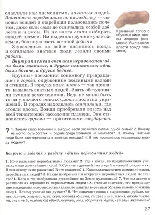 славляли как знаменитых, знат ных людей.
Знатность передавалась по наследству — сы­
новья вождей и старейшин пользовались поче­
том, даже если сами не отличались особой доб­
лестью и умом. Из их числа стали выбирать
вождей племен. Им выделяли лучшие участки
земли, большую часть военной добычи.
Захваченных на войне пленников вождь
и остальные знатные люди делали своими
рабами.
Внутри племени возникло неравенство: од­
ни были знатные, а другие незнатные; одни
были богаче, а другие беднее.
Крупные поселения понемногу превраща­
лись в города, окруженные земляными валами
и стенами. В городах жила знать — так приня­
то называть знатных людей. Знать обслужива­
ли лучшие ремесленники. Ведь не могло быть
тогда у каждого тонких одежд и золотых укра­
шений. В городах находились святилища, где
стояли идолы. Вожди приобретали власть над
всей территорией расселения племени. Они ста­
новились царями — правителями государств.
Каменный топор с
обухом в виде голо­
вы медведя ^воз­
можно, был знаком
власти вождя пле­
мени).
1. Почему стало возможно и выгодно вести хозяйство силами одной семьи? 2. Почему
" не могло быть богатых и бедных среди охотников на мамонтов? 3. Почему знатные
люди были заинтересованы в военных походах? 4. В чем проявлялось неравенство меж­
ду людьми?
Вопросы и задания к разделу «Жизнь первобытных людей»
1. Кого называют первобытными людьми? 2. Где и когда, по предположениям уче­
ных, жили древнейшие люди? 3. Сравните древнейших людей и «людей разумных».
В чем между ними различие? В чем сходство? 4. Как овладение огнем изменило жизнь
первобытных людей? 5. Какие изобретения и открытия первобытных людей вы зна­
ете? 6. Кого и где изображали древнейшие на Земле художники? 7. Что вы знаете о
религиозных верованиях первобытных людей? 8. Ученые считают, что превраще­
ние земледелия и скотоводства в главные занятия коренным образом изменило жизнь
людей. Почему ученые так думают? 9. Что означают слова и выражения: рубило, ко­
пье, гарпун, мотыга, плуг, серп, родовая община, старейшина, племя, вождь племе­
ни, знатный, колдовской обряд, жертва, идол, оборотень, душа, «страна мертвых»?
27
 