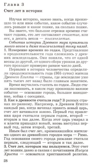 Г л а в а 3
Счет лет в истории
Изучая историю, важно знать, когда произо­
шло то или иное событие, какое событие случи­
лось раньше и какое позже, на сколько позже.
Вы знаете, что большие отрезки времени счи­
тают годами, сто лет составляют столетие, или
век, а десять веков — тысячелетие.
События истории Древнего мира произошли
много веков и даже тысячелетий тому назад.
1. Измерение времени по годам. Представление
о продолжительности года сложилось у древ­
них земледельцев. Они поняли, что от одной
весны до другой, от одного сбора урожая до дру­
гого проходит примерно равное число дней.
Первыми в истории человечества определи­
ли продолжительность года (365 суток) жители
Древнего Египта — страны, где земледелие уже
пять тысяч лет назад было главным занятием.
Время научились считать по годам. Люди ста­
ли запоминать, в каком году произошло важное
событие — основание города, большое наводне­
ние, война с соседями.
2. Как в древности считали года? В разных стра­
нах по-разному. Например, в Древнем Египте
каждый раз, когда начинал править новый царь,
счет лет начинался заново. Первый год правле­
ния царя считался первым годом, второй —
вторым и так далее. Когда этот царь умирал и
к власти приходил новый, вновь наступал пер­
вый год, затем второй, третий.
Иным был счет лет, применявшийся жителя­
ми одного из древнейших городов мира — Рима.
Год основания своего города римляне считали
первым, следующий — вторым и так далее.
3. Счет лет, которым мы пользуемся. Этот счет
лет возник давно и связан с почитанием Иисуса
Христа — основателя христианской религии.
28
 