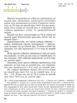До нашей эры Наша эра Счет лет до на­
шей эры.
Многие исторические события произошли до
нашей эры. Например, знаменитое восстание
рабов под предводительством Спартака нача­
лось за 74 года до нашей эры. Этот год мы назы­
ваем 74-м годом до нашей эры и помещаем на
«линии времени» слева от разделительной
черты.
Какой год был следующим за 74-м годом до
нашей эры? Рассмотрим рисунок «Счет лет до
нашей эры».
Представим себе, что какое-нибудь событие —
война, основание города, наводнение — произо­
шло за один год до нашей эры. В этом случае мы
говорим, что оно произошло в 1-м году до нашей
эры.
Если другое событие произошло еще на один
год раньше, то есть за два года до нашей эры, то
мы скажем: «Это событие произошло во 2-м году
до нашей эры».
Наконец, если третье событие произошло еще
раньше, за три года до нашей эры, мы говорим,
что оно произошло в 3-м году до нашей эры.
На «линии времени» видно, что за 3-м годом
до нашей эры шел 2-й год до нашей эры. А за
2-м —1-й. Точно так же за 74-м годом до нашей
эры шел 73-й год до нашей эры.
^ 1. Какой существовавший в древности счет лет ■— у египтян или у римлян — удобнее?
Чем удобнее? 2. Сколько лет и полных веков продолжается наша эра? 3. Какой год был
раньше: 40-й год до нашей эры или 40-й год нашей эры? На сколько лет раньше? 4. Какой год
был следующим за 40-м годом нашей эры? Какой год был предшествующим? 5. Какой год
был следующим за 40-м годом до нашей эры? Какой год был предшествующим?
6. Сколько лет назад началось восстание Спартака? 7. Сколько лет прошло от основания
Рима до начала нашей эры? до начала восстания Спартака? 8. Какой из двух городов —
Москва или Рим — был основан раньше? На сколько раньше?
30
 