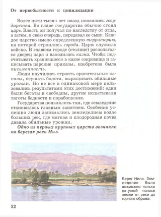 От первобытности к цивилизации
Более пяти тысяч лет назад появились госу­
дарства. Во главе государства обычно стоял
царь. Власть он получал по наследству от отца,
а затем, в свою очередь, передавал ее сыну. Каж­
дое царство имело определенную территорию,
на которой строились города. Царю служило
войско. В главном городе (столице) располагал­
ся дворец царя и находилась казна. Чтобы под­
считывать хранившиеся в казне сокровища и за­
писывать царские приказы, изобретена была
письменность.
Люди научились строить оросительные ка­
налы, осушать болота, выращивать обильные
урожаи. Но не все в одинаковой мере поль­
зовались результатами этих достижений: одни
были богаты и свободны, другие испытывали
тяготы бедности и порабощения.
Государства появлялись там, где земледелие
становилось главным занятием. Особенно ус­
пешно люди занимались земледелием возле
больших рек, где мягкая и плодородная почва
давала обильные урожаи.
Одно из первых крупных царств возникло
на берегах реки Нил.
Берег Нила. Зем­
леделие было
возможно только
на узкой полосе
земли от реки до
горного обрыва.
 
