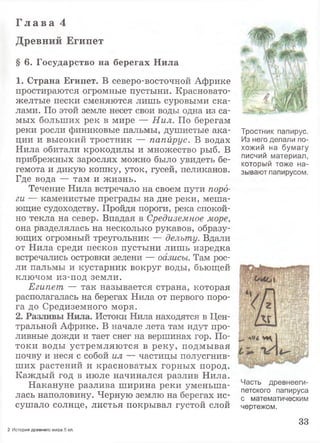 Г л а в а 4
Древний Египет
§ 6. Государство на берегах Нила
1. Страна Египет. В северо-восточной Африке
простираются огромные пустыни. Красновато-
желтые пески сменяются лишь суровыми ска­
лами. По этой земле несет свои воды одна из са­
мых больших рек в мире — Нил. По берегам
реки росли финиковые пальмы, душистые ака­
ции и высокий тростник — папирус. В водах
Нила обитали крокодилы и множество рыб. В
прибрежных зарослях можно было увидеть бе­
гемота и дикую кошку, уток, гусей, пеликанов.
Где вода — там и жизнь.
Течение Нила встречало на своем пути поро­
ги — каменистые преграды на дне реки, меша­
ющие судоходству. Пройдя пороги, река спокой­
но текла на север. Впадая в Средиземное море,
она разделялась на несколько рукавов, образу­
ющих огромный треугольник — дельту. Вдали
от Нила среди песков пустыни лишь изредка
встречались островки зелени — оазисы. Там рос­
ли пальмы и кустарник вокруг воды, бьющей
ключом из-под земли.
Египет — так называется страна, которая
располагалась на берегах Нила от первого поро­
га до Средиземного моря.
2. Разливы Нила. Истоки Нила находятся в Цен­
тральной Африке. В начале лета там идут про­
ливные дожди и тает снег на вершинах гор. По­
токи воды устремляются в реку, подмывая
почву и неся с собой ил — частицы полусгнив­
ших растений и красноватых горных пород.
Каждый год в июле начинался разлив Нила.
Накануне разлива ширина реки уменьша­
лась наполовину. Черную землю на берегах ис­
сушало солнце, листья покрывал густой слой
Тростник папирус.
Из него делали по­
хожий на бумагу
писчий материал,
который тоже на­
зывают папирусом.
Часть древнееги­
петского папируса
с математическим
чертежом.
33
2 История древнего мира.5 кл.
 