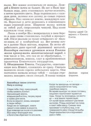 пыли. Все живое изнемогало от жажды. Дож­
дей в Египте почти не бывает. Но вот в Ниле при­
бывала вода, река становилась мутно-зеленого,
а затем красного цвета. Вода поднималась с каж­
дым днем, заливая всю долину до самых горных
обрывов. Нил оживлял землю, жаждущую вла­
ги. Взрослые и дети резвились в освежающих
водах огромной реки. Широкие волны влекли
за собой рыб, сверкающих чешуей. Над ними
кружили стаи птиц. ы Се_
Лишь в ноябре Нил возвращался в свои бере- ого и Южного
га и вода снова становилась голубой и прозрач- Египта
ной. После разлива на полях оставалась не толь­
ко влага, но и плодородный ил. Вот почему поч­
ва в долине Нила мягкая, жирная. Ее легко об­
рабатывать даже простой деревянной мотыгой.
Благодаря высоким урожаям зем ля Египта
могла прокормить многочисленный народ, в
том числе и тех, кто сам ее не обрабатывал, —
ремесленников, воинов, слуг и приближенных
правителя Египетского государства.
3. Объединение Египта. Государство, охватыва­
ющее весь Египет, сложилось не сразу. Сначала
возникло около сорока небольших царств. Они
постоянно воевали между собой — каждое стре­
милось покорить своих соседей. В конце концов
Хвалебные песни египтян
Нилу и солнцу
Слава тебе, Нил, приходящий,
чтобы оживить Египет!
Орошающий землю,
владыка рыб и птиц, творец зерна
и травы для скота.
Если он медлит, жизнь замирает
и люди гибнут.
Когда же он приходит, земля
ликует и все живое в радости.
Еда появляется после его разлива.
Все живут благодаря ему
и богатства обретают по его воле.
Когда ты заходишь на западе —
земля погружается во тьму,
подобную смерти.
Во мраке выходят из своих логовищ
хищники и выползают ядовитые
гады. Когда ты восходишь на восто­
ке — вся земля торжествует.
От лучей твоих оживают растения
на полях. Птицы взлетают из гнезд
и поют тебе хвалу. Сияние твое
проникает в глубину вод, и на
поверхности реки плещутся рыбы.
Люди просыпаются и поднимают
руки к тебе.
Двойная корона
фараона.
34
 