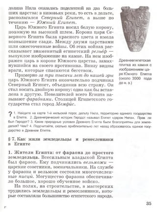 долина Нила оказалась поделенной на два боль­
ших царства: в низовьях реки, то есть в дельте,
располагался Северный Египет, а выше по
течению — Южный Египет.
Царь Южного Египта носил белую корону,
похожую на высокий шлем. Корона царя Се­
верного Египта была красного цвета и имела
возвышение сзади. Между двумя царствами
шли ожесточенные войны. Об этих войнах рас­
сказывает знаменитый египетский рельеф —
выпуклое изображение на камне. На нем изоб­
ражен царь в короне Южного царства, замах­
нувшийся на своего противника. Внизу видны
враги, которые спасаются бегством.
Примерно за три тысячи лет до нашей эры
царь Южного Египта окончательно подчинил
Северный Египет, объединив всю страну. Он
стал носить двойную корону: одна как бы встав­
лена в другую. Повелителей всего Египта на­
зывают фараонами. Столицей Египетского го­
сударства стал город Мемфис.
9 1- Найдите на карте 1-й нильский порог, дельту Нила, территорию единого государства
в Египте. 2. Древнегреческий историк Геродот называл Египет «даром Нила». Прав ли
был Геродот? 3. Какие природные условия Древнего Египта были благоприятны для земле­
делия? Чем? 4. Подсчитайте, сколько приблизительно лет назад образовалось единое госу­
дарство в Древнем Египте.
§ 7. Как жили земледельцы и ремесленники
в Египте
1. Ж ители Египта: от ф араона до простого
земледельца. Всесильным владыкой Египта
был фараон. Ему подчинялись вельможи —
царские советники, военачальники. На службе
у фараона и вельмож состояли многочислен­
ные писцы. Могущество фараона обеспечива­
ло большое, хорошо обученное войско.
На полях, на строительстве, в мастерских
трудились земледельцы и ремесленники, кото­
рые составляли большинство египетского народа.
Древнеегипетская
плитка из камня с
изображением ца­
ря Южного Египта
(около 3000 года
до н. э.)
2*
 
