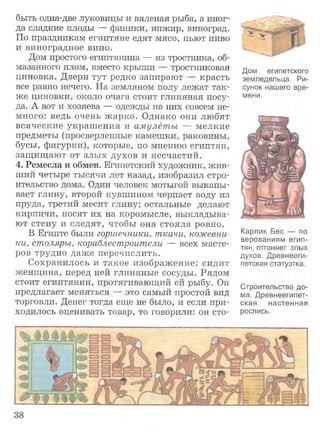 быть одна-две луковицы и вяленая рыба, а иног­
да сладкие плоды — финики, инжир, виноград.
По праздникам египтяне едят мясо, пьют пиво
и виноградное вино.
Дом простого египтянина — из тростника, об­
мазанного илом, вместо крыши — тростниковая
циновка. Двери тут редко запирают — красть
все равно нечего. На земляном полу лежат так­
же циновки, около очага стоит глиняная посу­
да. А вот и хозяева — одежды на них совсем не­
много: ведь очень жарко. Однако они любят
всяческие украшения и амулеты — мелкие
предметы (просверленные камешки, раковины,
бусы, фигурки), которые, по мнению египтян,
защищают от злых духов и несчастий.
4. Ремесла и обмен. Египетский художник, жив­
ший четыре тысячи лет назад, изобразил стро­
ительство дома. Один человек мотыгой выкапы­
вает глину, второй кувшином черпает воду из
пруда, третий месит глину; остальные делают
кирпичи, носят их на коромысле, выкладыва­
ют стену и следят, чтобы она стояла ровно.
В Египте были горшечники, ткачи, кожевни­
ки, столяры, кораблестроители — всех масте­
ров трудно даже перечислить.
Сохранилось и такое изображение: сидит
женщина, перед ней глиняные сосуды. Рядом
стоит египтянин, протягивающий ей рыбу. Он
предлагает меняться — это самый простой вид
торговли. Денег тогда еще не было, и если при­
ходилось оценивать товар, то говорили: он сто-
Дом египетского
земледельца. Ри­
сунок нашего вре­
мени.
Карлик Бес — по
верованиям егип­
тян, отгоняет злых
духов. Древнееги­
петская статуэтка.
Строительство до­
ма. Древнеегипет­
ская настенная
роспись.
38
 